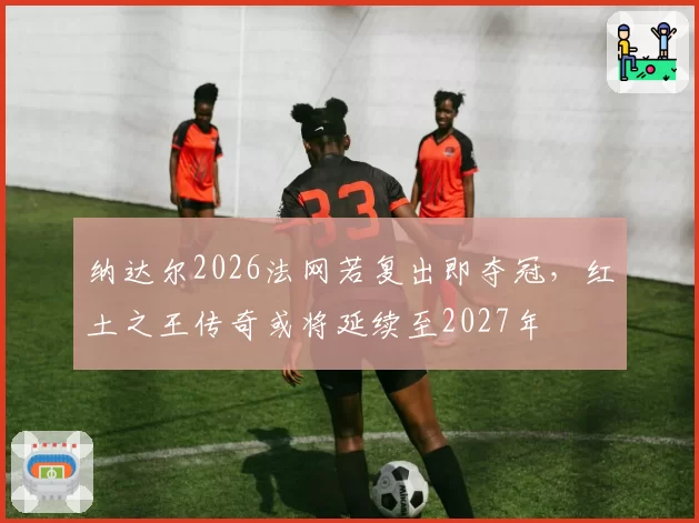纳达尔2026法网若复出即夺冠，红土之王传奇或将延续至2027年