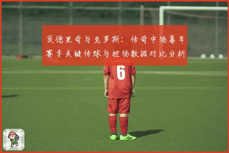 莫德里奇与克罗斯:传奇中场暮年赛季关键传球与控场数据对比分析