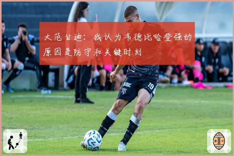 大范甘迪:我认为韦德比哈登强的原因是防守和关键时刻