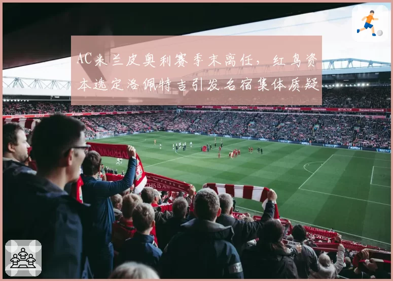 AC米兰皮奥利赛季末离任，红鸟资本选定洛佩特吉引发名宿集体质疑
