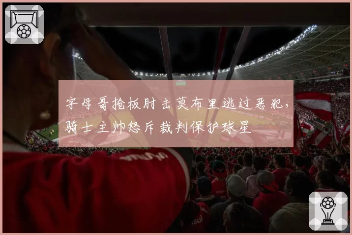 字母哥抢板肘击莫布里逃过恶犯，骑士主帅怒斥裁判保护球星