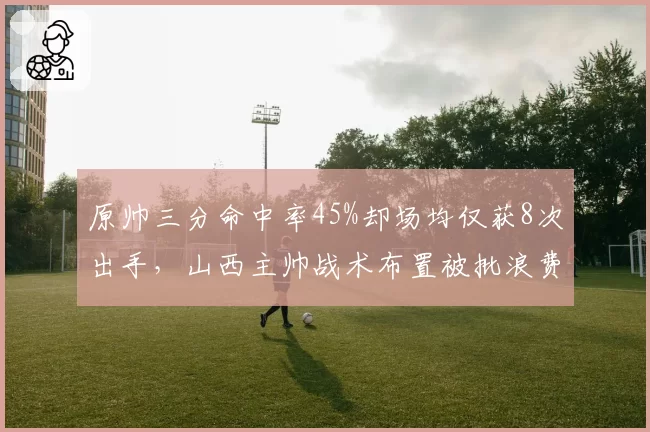 原帅三分命中率45%却场均仅获8次出手,山西主帅战术布置被批浪费神射手