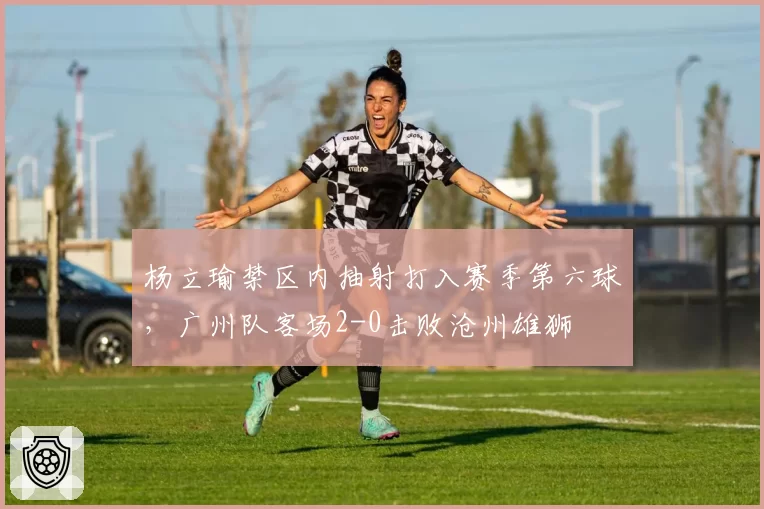 杨立瑜禁区内抽射打入赛季第六球,广州队客场2-0击败沧州雄狮