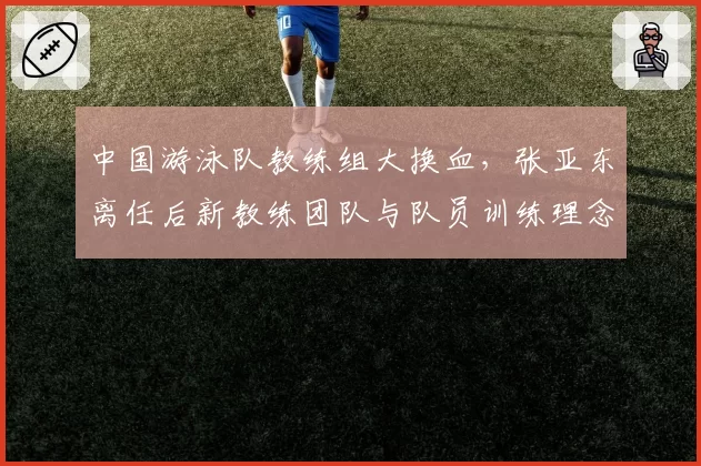 中国游泳队教练组大换血，张亚东离任后新教练团队与队员训练理念冲突