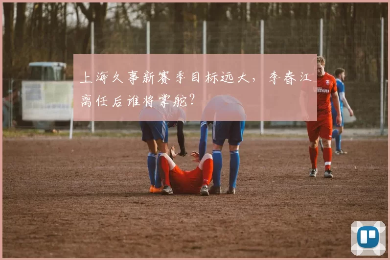 上海久事新赛季目标远大，李春江离任后谁将掌舵？