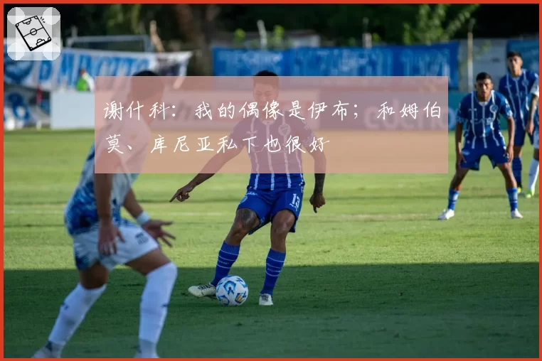 谢什科：我的偶像是伊布；和姆伯莫、库尼亚私下也很好