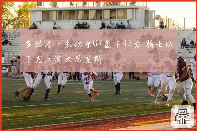 多诺万·米切尔G7轰下45分 骑士以下克上淘汰尼克斯