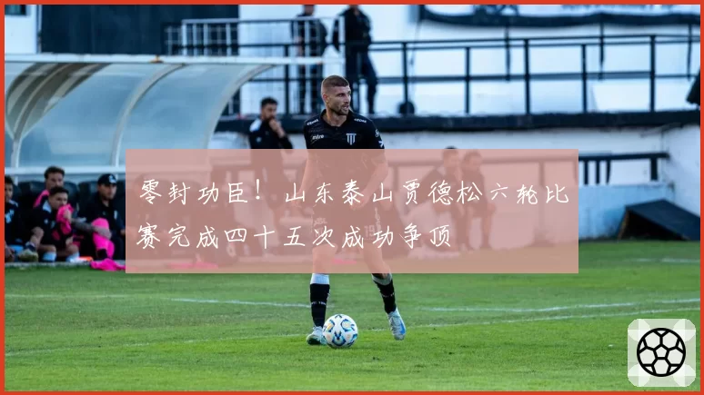 零封功臣!山东泰山贾德松六轮比赛完成四十五次成功争顶