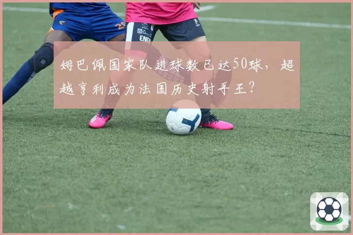 姆巴佩国家队进球数已达50球,超越亨利成为法国历史射手王?