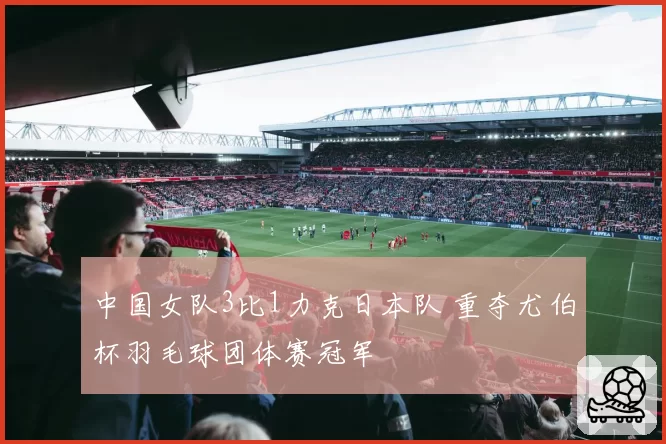 中国女队3比1力克日本队 重夺尤伯杯羽毛球团体赛冠军