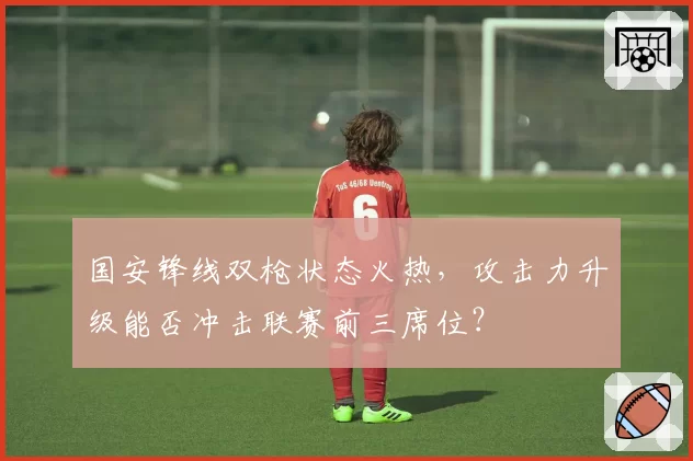国安锋线双枪状态火热，攻击力升级能否冲击联赛前三席位？