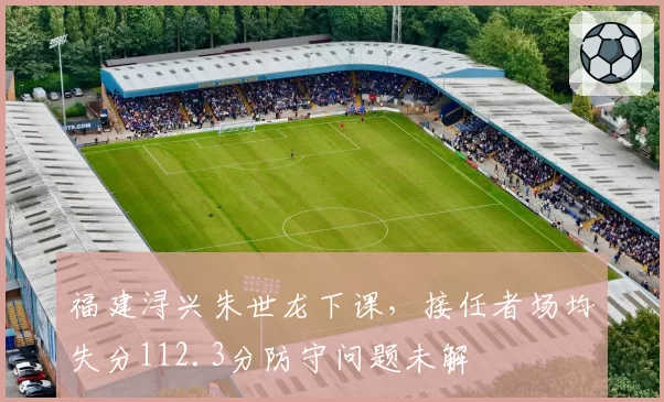 福建浔兴朱世龙下课，接任者场均失分112.3分防守问题未解