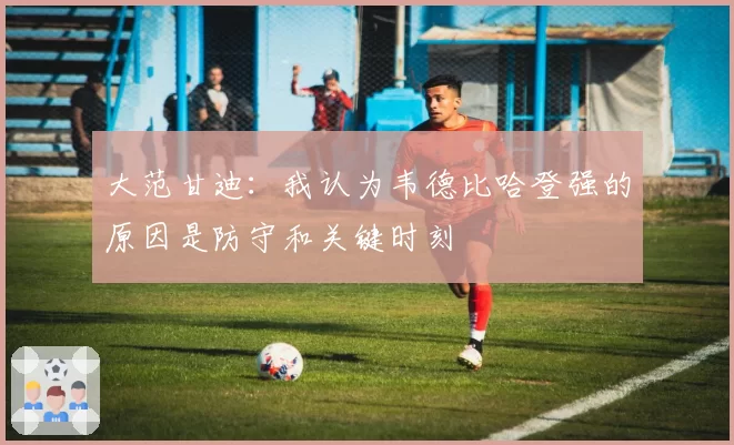 大范甘迪:我认为韦德比哈登强的原因是防守和关键时刻