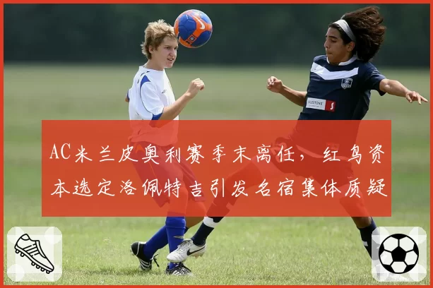 AC米兰皮奥利赛季末离任,红鸟资本选定洛佩特吉引发名宿集体质疑