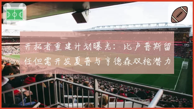 开拓者重建计划曝光:比卢普斯留任但需开发夏普与亨德森双枪潜力。
