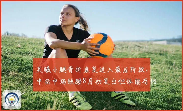 吴曦小腿骨折康复进入最后阶段，申花中场铁腰8月初复出但体能存忧