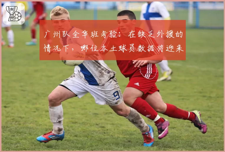 广州队全华班考验：在缺乏外援的情况下，哪位本土球员数据将迎来暴涨？