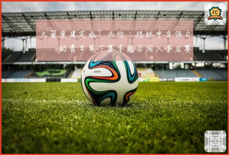 火箭重建完成？杰伦·格林申京领衔的青年军下赛季能否闯入季后赛