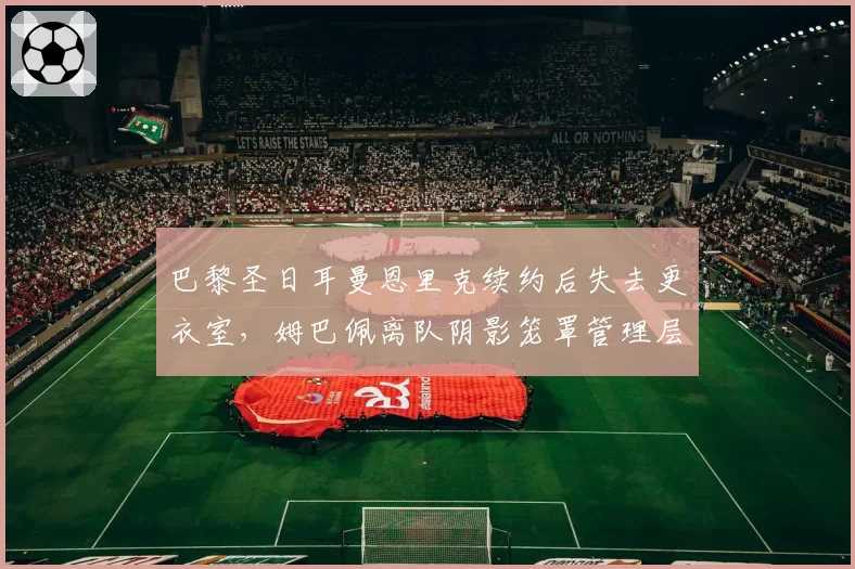 巴黎圣日耳曼恩里克续约后失去更衣室,姆巴佩离队阴影笼罩管理层
