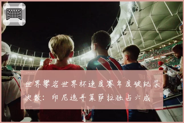 世界攀岩世界杯速度赛年度破纪录次数:印尼选手莱萨拉独占六成