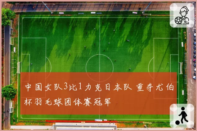 中国女队3比1力克日本队 重夺尤伯杯羽毛球团体赛冠军