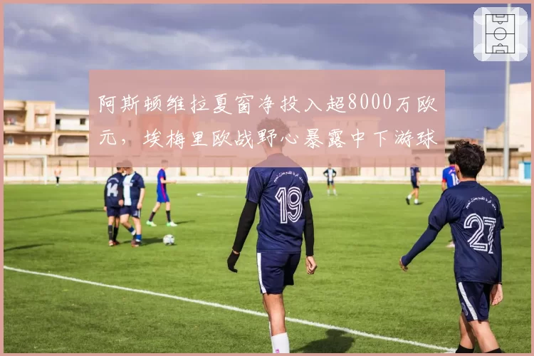 阿斯顿维拉夏窗净投入超8000万欧元，埃梅里欧战野心暴露中下游球队生存危机