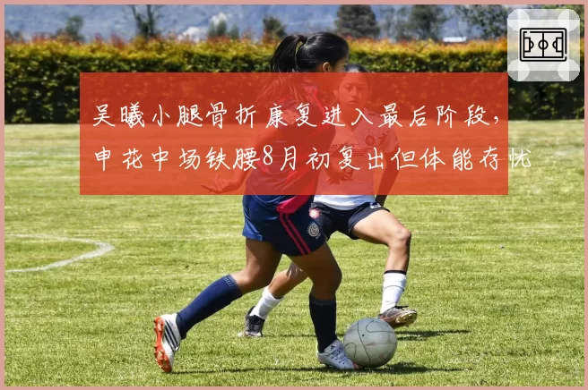 吴曦小腿骨折康复进入最后阶段，申花中场铁腰8月初复出但体能存忧