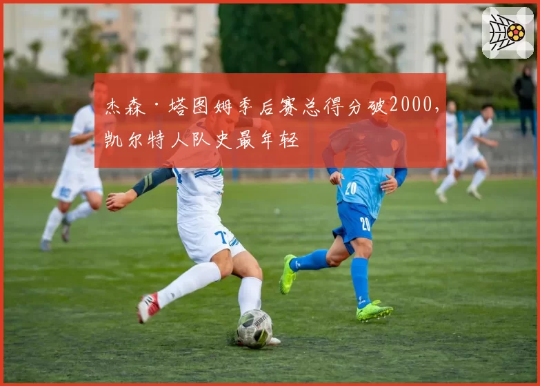 杰森·塔图姆季后赛总得分破2000,凯尔特人队史最年轻