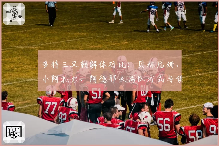 多特三叉戟解体对比：贝林厄姆、小阿扎尔、阿德耶米离队方式与俱乐部重建策略差异
