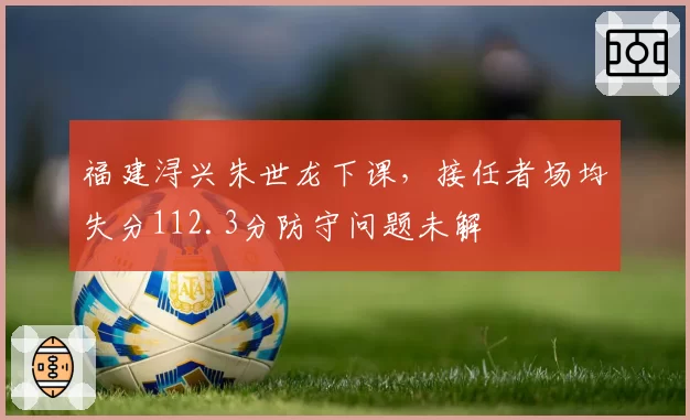 福建浔兴朱世龙下课，接任者场均失分112.3分防守问题未解