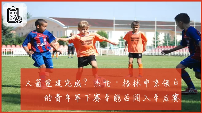 火箭重建完成？杰伦·格林申京领衔的青年军下赛季能否闯入季后赛