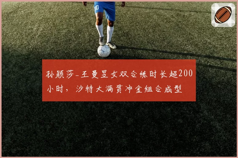 孙颖莎_王曼昱女双合练时长超200小时，沙特大满贯冲金组合成型