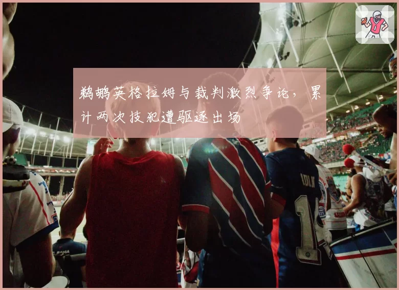 鹈鹕英格拉姆与裁判激烈争论,累计两次技犯遭驱逐出场