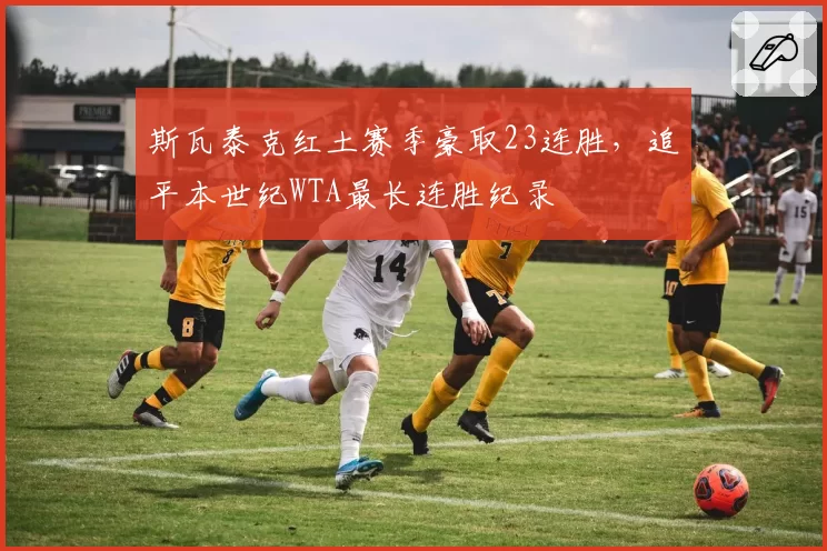 斯瓦泰克红土赛季豪取23连胜,追平本世纪WTA最长连胜纪录