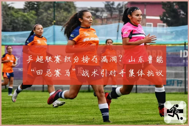 乒超联赛积分榜存漏洞？山东鲁能“田忌赛马”战术引对手集体抗议