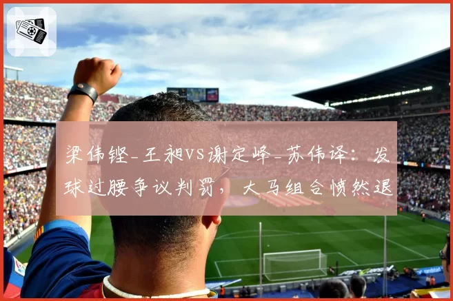 梁伟铿_王昶vs谢定峰_苏伟译:发球过腰争议判罚,大马组合愤然退赛