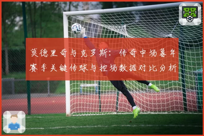 莫德里奇与克罗斯:传奇中场暮年赛季关键传球与控场数据对比分析