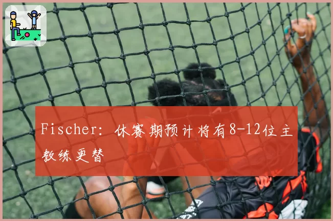 Fischer:休赛期预计将有8-12位主教练更替