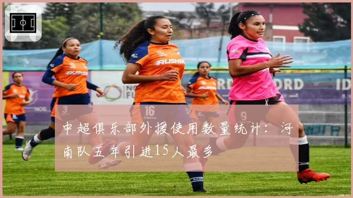 中超俱乐部外援使用数量统计：河南队五年引进15人最多