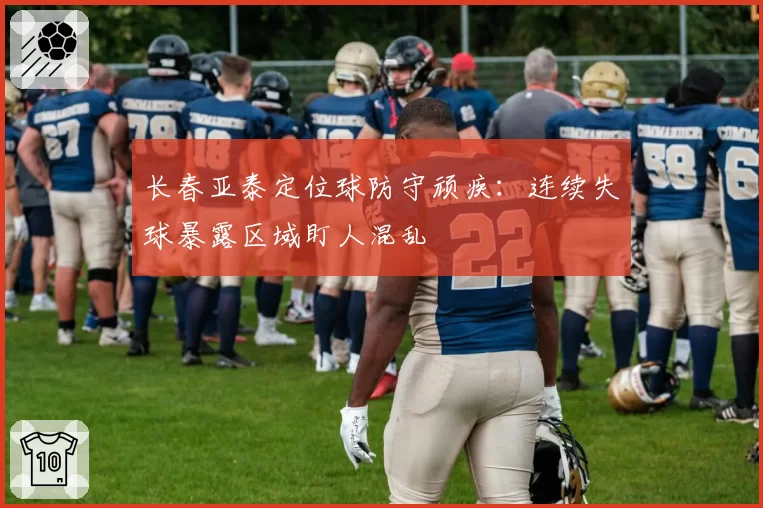 长春亚泰定位球防守顽疾:连续失球暴露区域盯人混乱